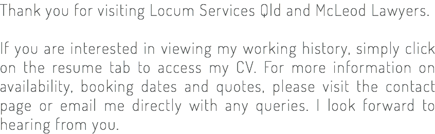 Thank you for visiting Locum Services Qld and McLeod Lawyers. If you are interested in viewing my working history, simply click on the resume tab to access my CV. For more information on availability, booking dates and quotes, please visit the contact page or email me directly with any queries. I look forward to hearing from you.